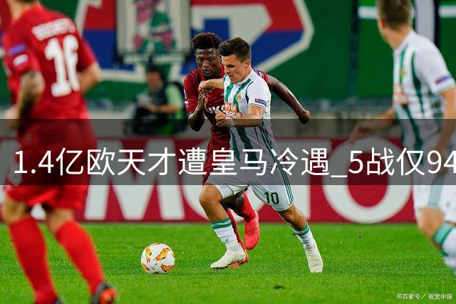 1.4亿欧天才遭皇马冷遇 5战仅94分钟登场零贡献